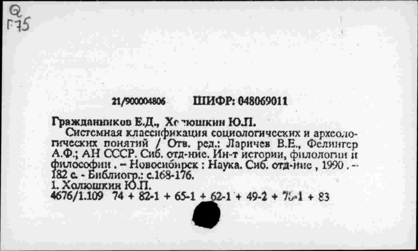 ﻿21/900004806 ШИФР: 048069011
Граждпнников Е.ДЧ Хс -'юшкин ЮЛ.
Системная классификация социологических и археологических понятий / Отв. ред.: Ларичев В.Е., Фелингер А.Ф.; АН СССР. Сио. отд-ние. Ин-т истории, филологии и философии. - Новосибирск : Наука. Сиб. стд-иие, 1990. -182 с - Библиогр.: с.168-176.
1. Холюшкин ЮЛ.
4676/1.109 74 + 82-1 + 65-1 ± 62-1 + 49-2 + 704 + 83